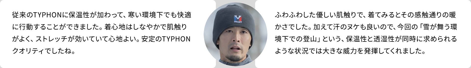 「TYPHON 50000 WARM ST JKT」従来のTYPHONに保温性が加わって、寒い環境下でも快適に行動することができました。着心地はしなやかで肌触りがよく、ストレッチが効いていて心地よい。安定のTYPHONクオリティでしたね。／「REATHEBARRIER TOI JKT M」ふわふわした優しい肌触りで、着てみるとその感触通りの暖かさでした。加えて汗のヌケも良いので、今回の「雪が舞う環境下での登山」という、保温性と透湿性が同時に求められるような状況では大きな威力を発揮してくれました。